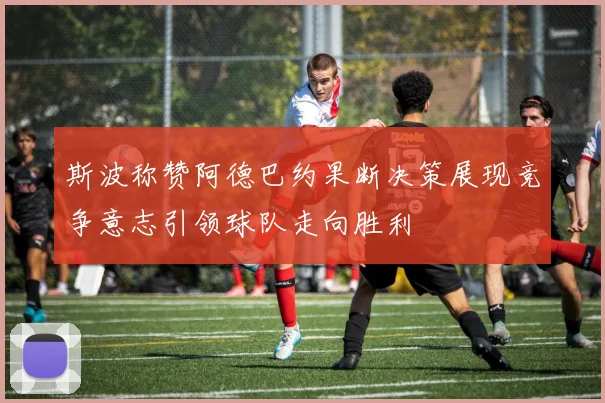 斯波称赞阿德巴约果断决策展现竞争意志引领球队走向胜利