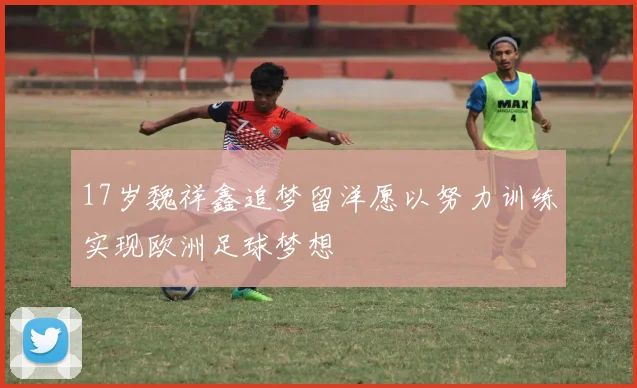 17岁魏祥鑫追梦留洋愿以努力训练实现欧洲足球梦想