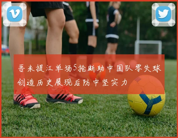 吾米提江单场5抢断助中国队零失球创造历史展现后防中坚实力