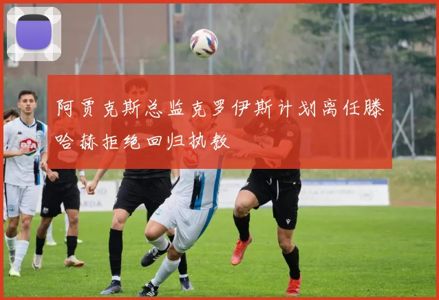 阿贾克斯总监克罗伊斯计划离任滕哈赫拒绝回归执教