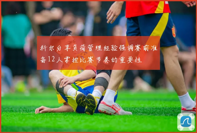 科尔分享负荷管理经验强调赛前准备12人掌控比赛节奏的重要性