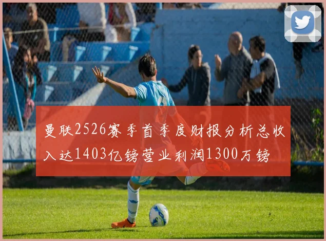 曼联2526赛季首季度财报分析总收入达1403亿镑营业利润1300万镑