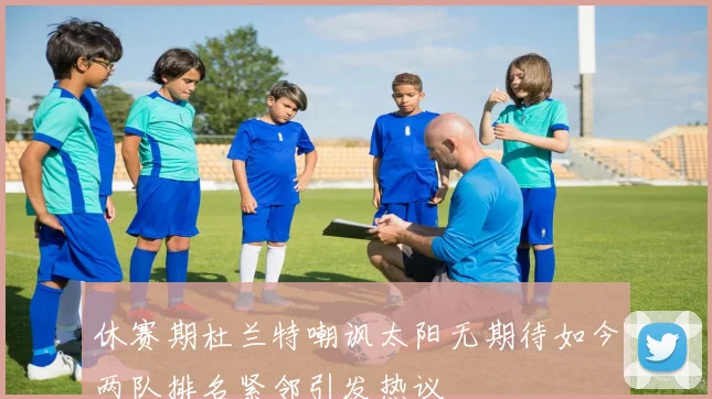 休赛期杜兰特嘲讽太阳无期待如今两队排名紧邻引发热议