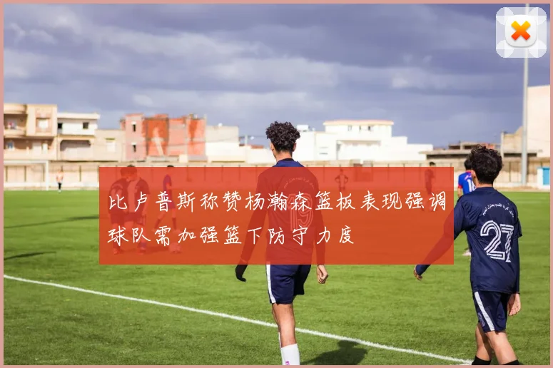 比卢普斯称赞杨瀚森篮板表现强调球队需加强篮下防守力度