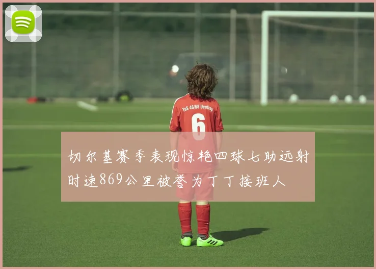 切尔基赛季表现惊艳四球七助远射时速869公里被誉为丁丁接班人