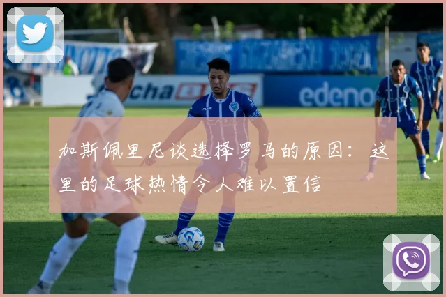 加斯佩里尼谈选择罗马的原因：这里的足球热情令人难以置信