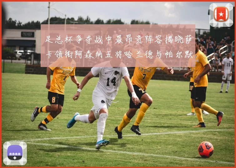 足总杯争夺战中最昂贵阵容揭晓萨卡领衔阿森纳五将哈兰德与帕尔默同在列