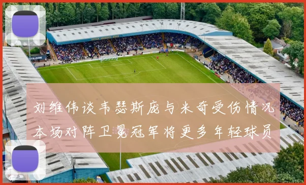 刘维伟谈韦瑟斯庞与米奇受伤情况本场对阵卫冕冠军将更多年轻球员派上场