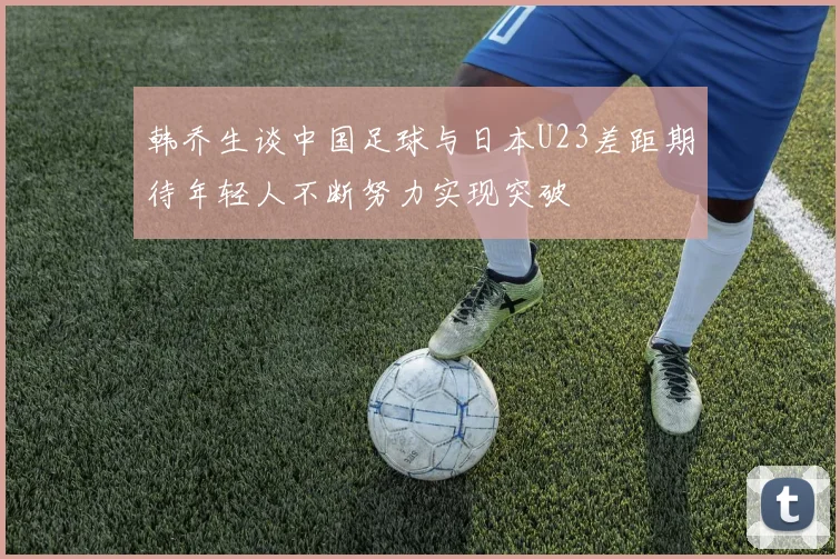 韩乔生谈中国足球与日本U23差距期待年轻人不断努力实现突破