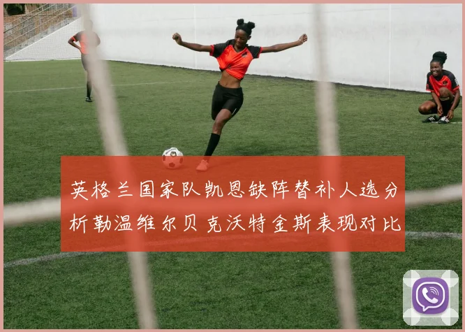 英格兰国家队凯恩缺阵替补人选分析勒温维尔贝克沃特金斯表现对比