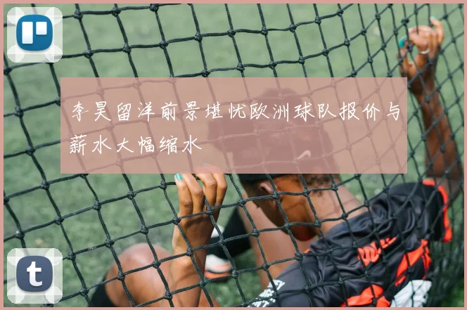 李昊留洋前景堪忧欧洲球队报价与薪水大幅缩水