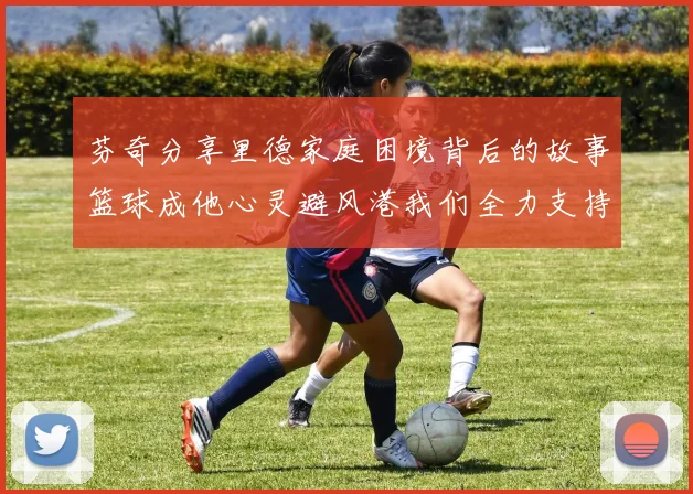 芬奇分享里德家庭困境背后的故事篮球成他心灵避风港我们全力支持与陪伴