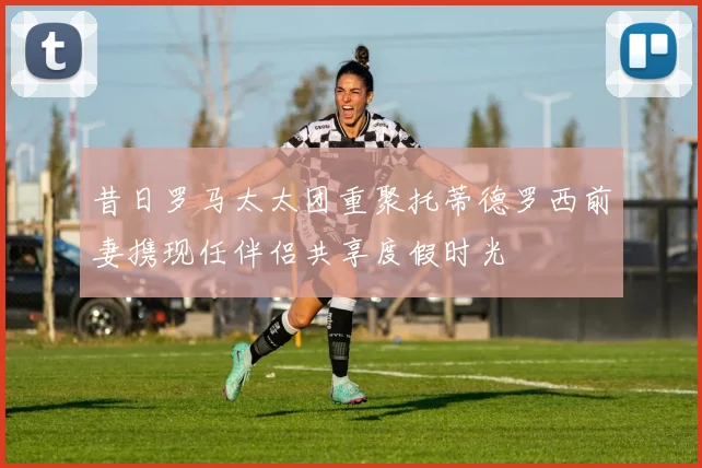 昔日罗马太太团重聚托蒂德罗西前妻携现任伴侣共享度假时光