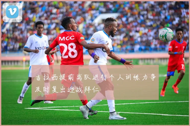 吉拉西提前离队进行个人训练力争及时复出迎战拜仁