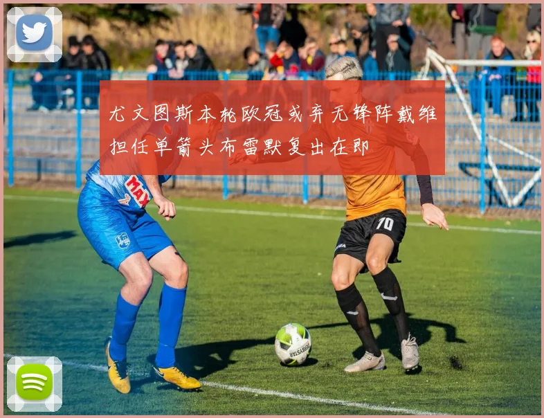 尤文图斯本轮欧冠或弃无锋阵戴维担任单箭头布雷默复出在即