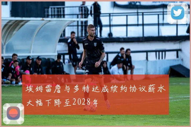 埃姆雷詹与多特达成续约协议薪水大幅下降至2028年