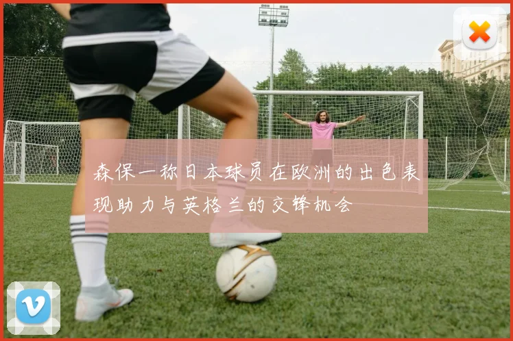 森保一称日本球员在欧洲的出色表现助力与英格兰的交锋机会