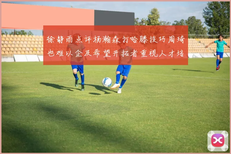 徐静雨点评杨瀚森打哈滕技巧周琦也难以企及希望开拓者重视人才培养