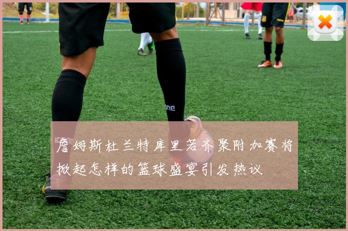 詹姆斯杜兰特库里若齐聚附加赛将掀起怎样的篮球盛宴引发热议