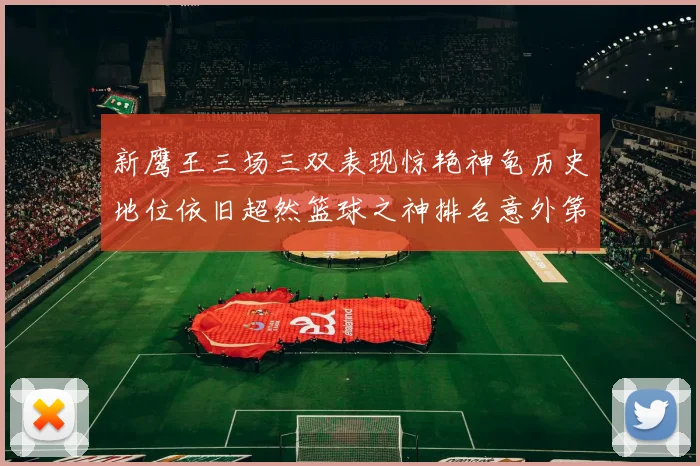 新鹰王三场三双表现惊艳神龟历史地位依旧超然篮球之神排名意外第三