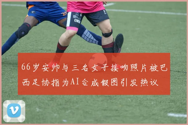 66岁安帅与三名女子接吻照片被巴西足协指为AI合成假图引发热议