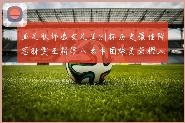 亚足联评选女足亚洲杯历史最佳阵容孙雯王霜等八名中国球员荣耀入选