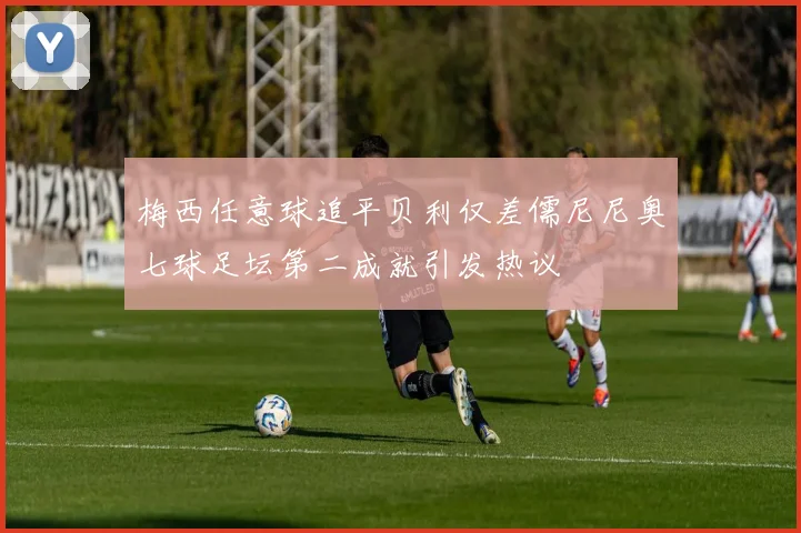梅西任意球追平贝利仅差儒尼尼奥七球足坛第二成就引发热议
