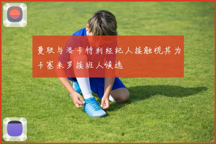 曼联与洛卡特利经纪人接触视其为卡塞米罗接班人候选