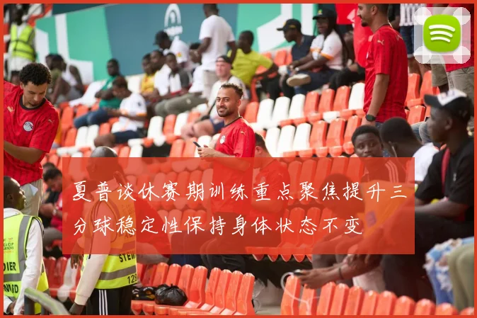 夏普谈休赛期训练重点聚焦提升三分球稳定性保持身体状态不变