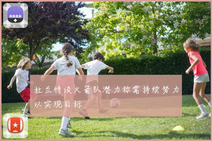 杜兰特谈火箭队潜力称需持续努力以实现目标