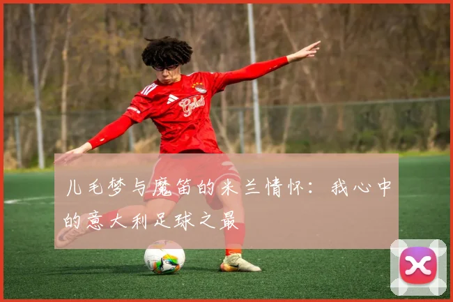 儿毛梦与魔笛的米兰情怀：我心中的意大利足球之最