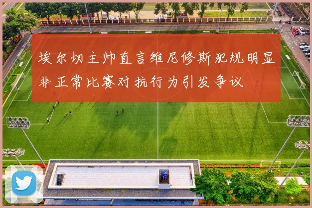 埃尔切主帅直言维尼修斯犯规明显非正常比赛对抗行为引发争议