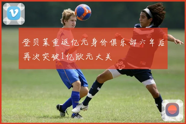 登贝莱重返亿元身价俱乐部六年后再次突破1亿欧元大关