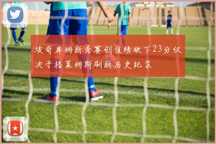 埃奇库姆新秀赛创佳绩砍下23分仅次于格莱姆斯刷新历史纪录