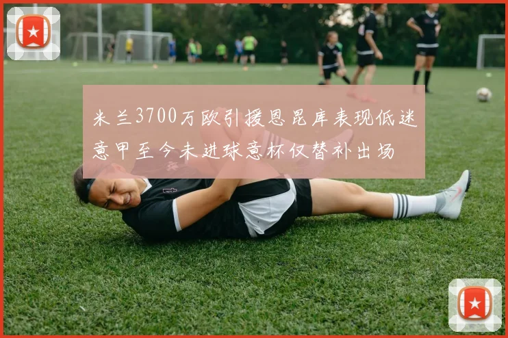 米兰3700万欧引援恩昆库表现低迷意甲至今未进球意杯仅替补出场