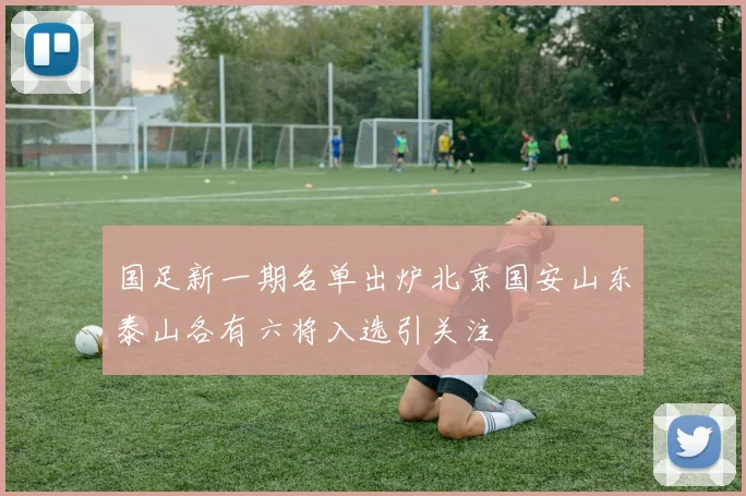 国足新一期名单出炉北京国安山东泰山各有六将入选引关注