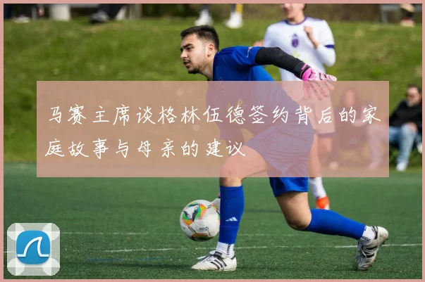 马赛主席谈格林伍德签约背后的家庭故事与母亲的建议