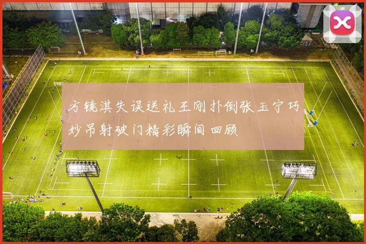 方镜淇失误送礼王刚扑倒张玉宁巧妙吊射破门精彩瞬间回顾