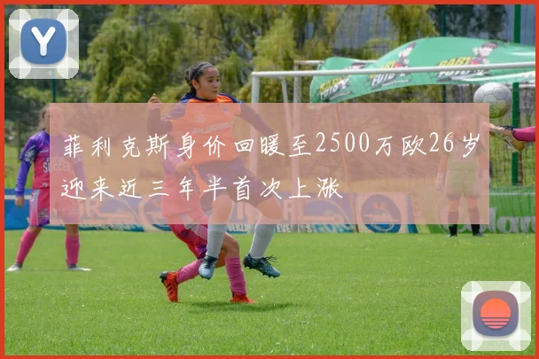菲利克斯身价回暖至2500万欧26岁迎来近三年半首次上涨